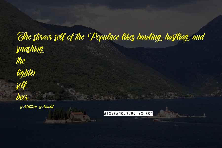 Matthew Arnold Quotes: The sterner self of the Populace likes bawling, hustling, and smashing; the lighter self, beer.
