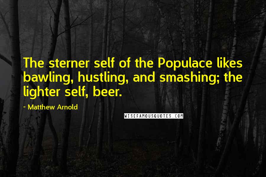 Matthew Arnold Quotes: The sterner self of the Populace likes bawling, hustling, and smashing; the lighter self, beer.