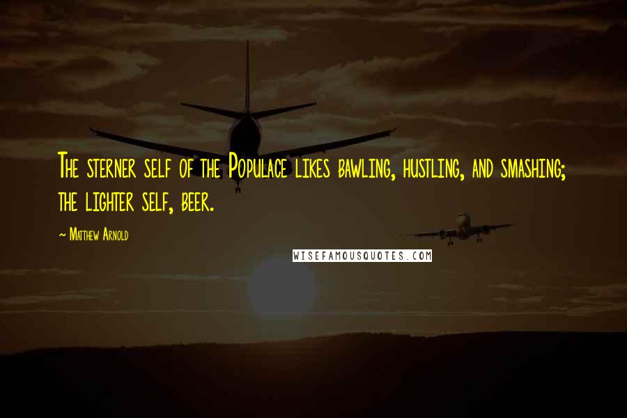 Matthew Arnold Quotes: The sterner self of the Populace likes bawling, hustling, and smashing; the lighter self, beer.