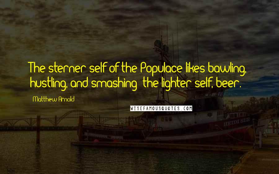 Matthew Arnold Quotes: The sterner self of the Populace likes bawling, hustling, and smashing; the lighter self, beer.