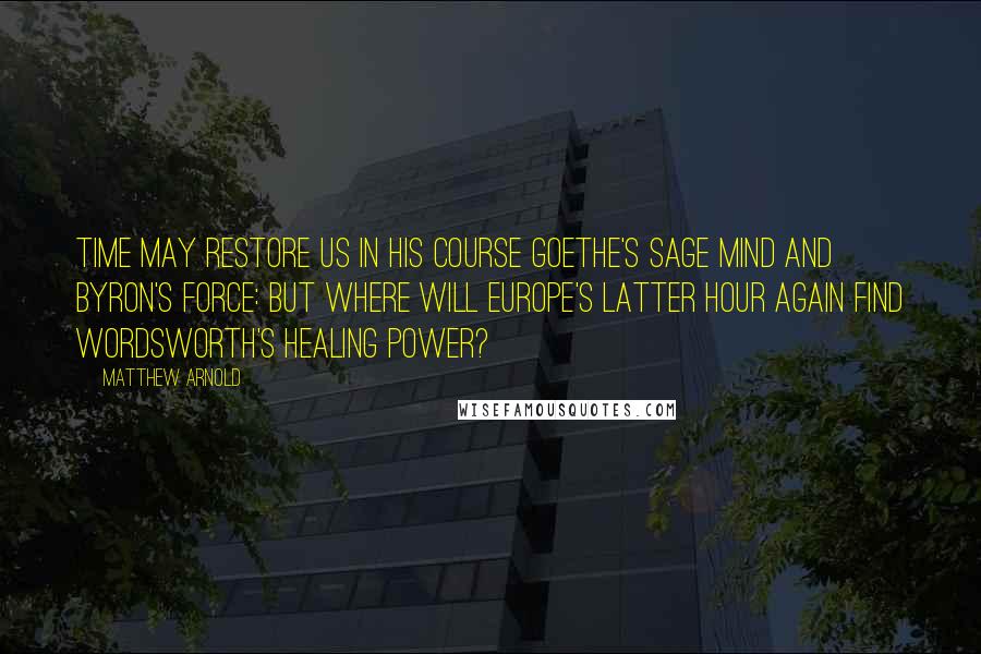 Matthew Arnold Quotes: Time may restore us in his course Goethe's sage mind and Byron's force: But where will Europe's latter hour Again find Wordsworth's healing power?