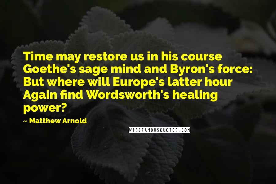 Matthew Arnold Quotes: Time may restore us in his course Goethe's sage mind and Byron's force: But where will Europe's latter hour Again find Wordsworth's healing power?