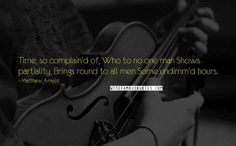 Matthew Arnold Quotes: Time, so complain'd of, Who to no one man Shows partiality, Brings round to all men Some undimm'd hours.