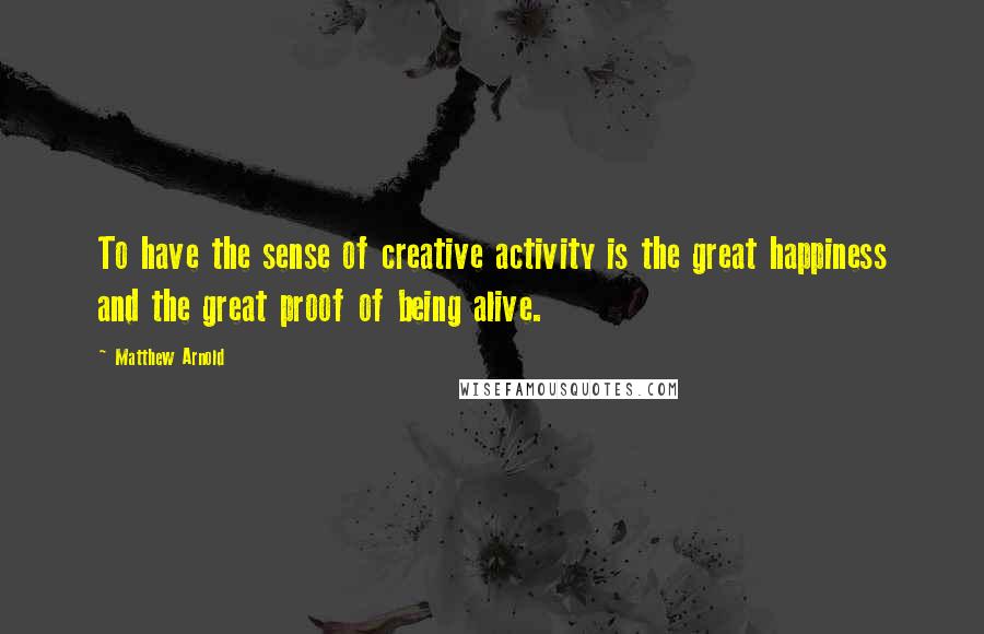 Matthew Arnold Quotes: To have the sense of creative activity is the great happiness and the great proof of being alive.