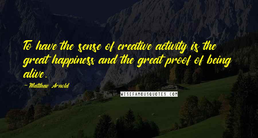 Matthew Arnold Quotes: To have the sense of creative activity is the great happiness and the great proof of being alive.