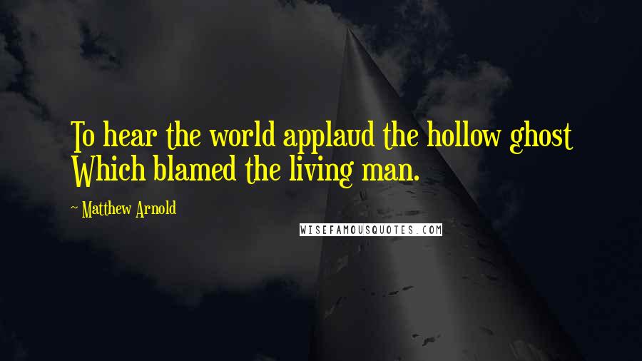 Matthew Arnold Quotes: To hear the world applaud the hollow ghost Which blamed the living man.