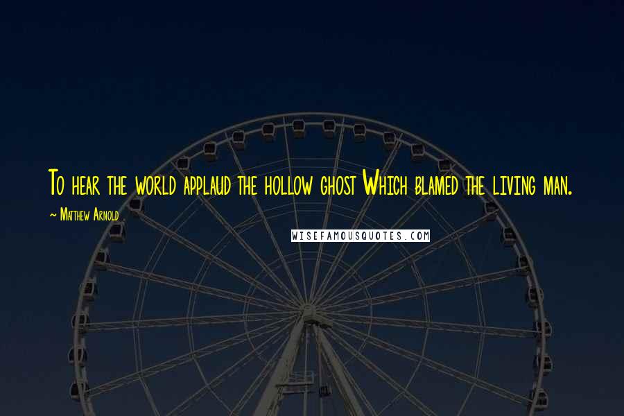 Matthew Arnold Quotes: To hear the world applaud the hollow ghost Which blamed the living man.