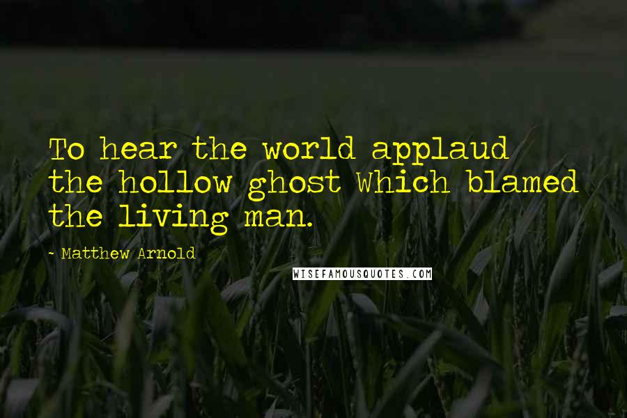 Matthew Arnold Quotes: To hear the world applaud the hollow ghost Which blamed the living man.