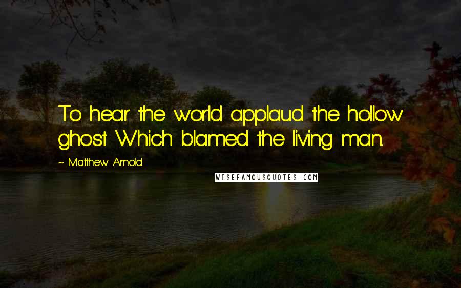 Matthew Arnold Quotes: To hear the world applaud the hollow ghost Which blamed the living man.