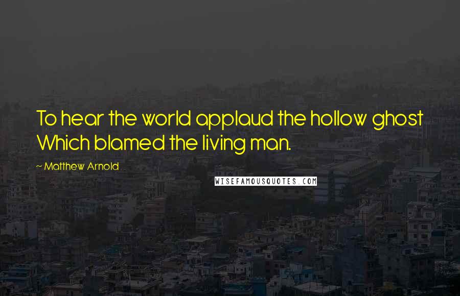 Matthew Arnold Quotes: To hear the world applaud the hollow ghost Which blamed the living man.