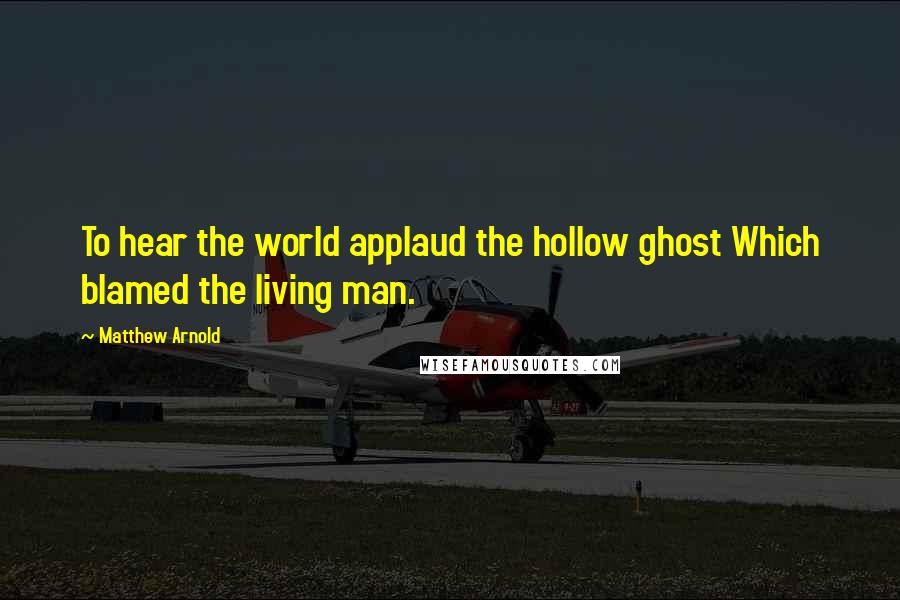 Matthew Arnold Quotes: To hear the world applaud the hollow ghost Which blamed the living man.
