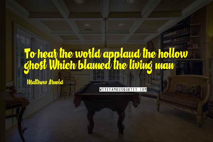 Matthew Arnold Quotes: To hear the world applaud the hollow ghost Which blamed the living man.