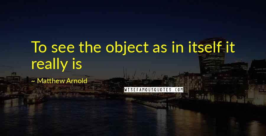 Matthew Arnold Quotes: To see the object as in itself it really is