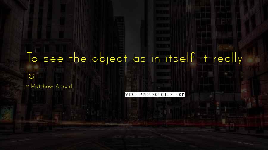 Matthew Arnold Quotes: To see the object as in itself it really is