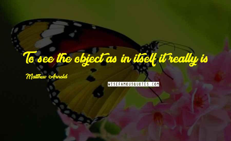 Matthew Arnold Quotes: To see the object as in itself it really is