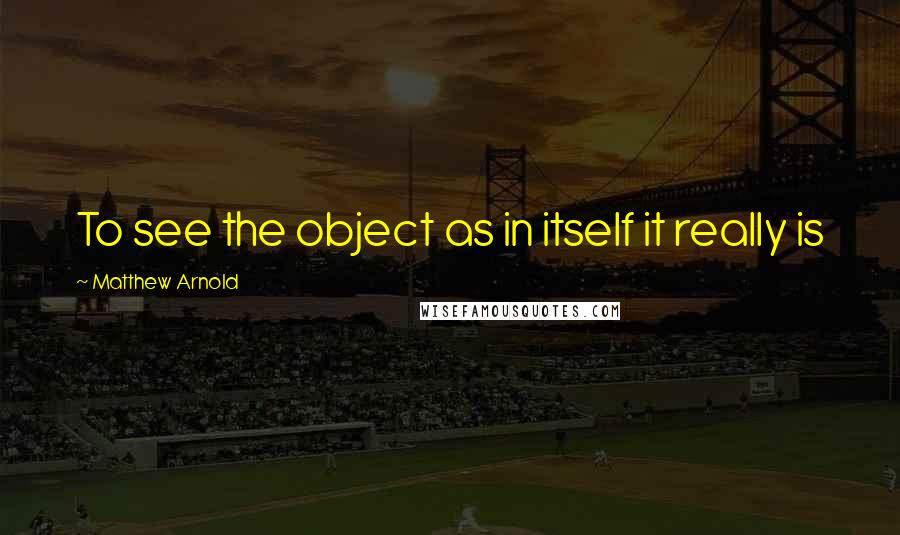 Matthew Arnold Quotes: To see the object as in itself it really is