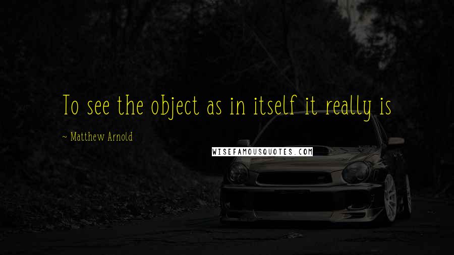 Matthew Arnold Quotes: To see the object as in itself it really is