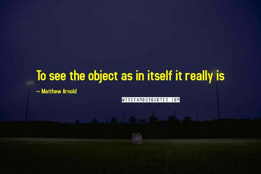 Matthew Arnold Quotes: To see the object as in itself it really is