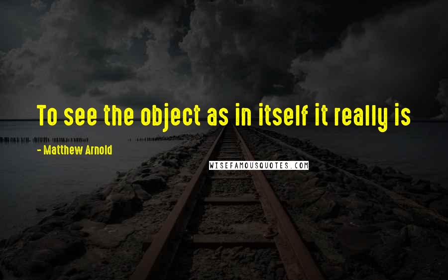 Matthew Arnold Quotes: To see the object as in itself it really is