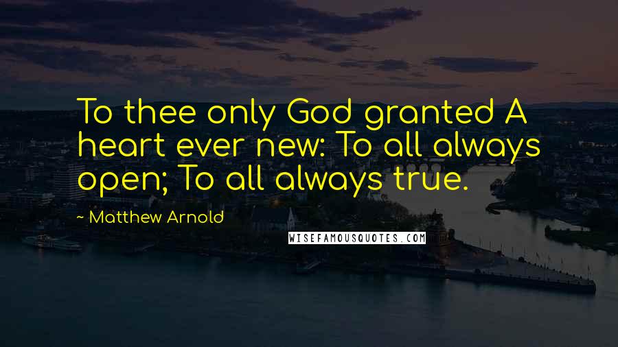 Matthew Arnold Quotes: To thee only God granted A heart ever new: To all always open; To all always true.