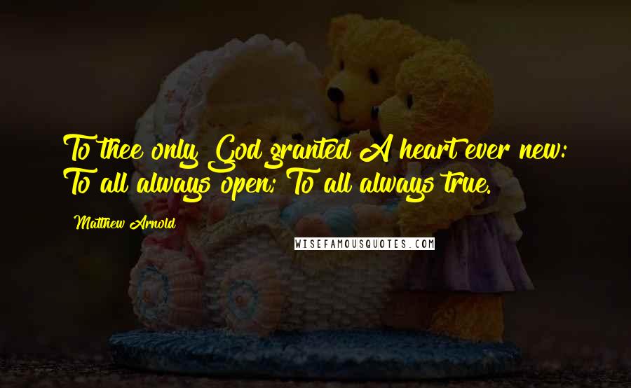 Matthew Arnold Quotes: To thee only God granted A heart ever new: To all always open; To all always true.