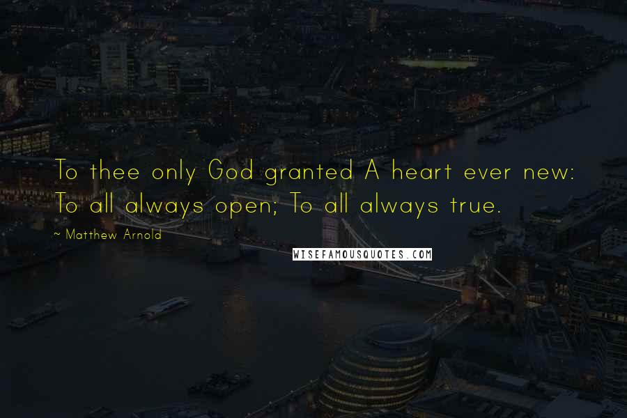 Matthew Arnold Quotes: To thee only God granted A heart ever new: To all always open; To all always true.