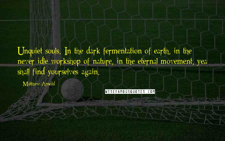 Matthew Arnold Quotes: Unquiet souls. In the dark fermentation of earth, in the never idle workshop of nature, in the eternal movement, yea shall find yourselves again.