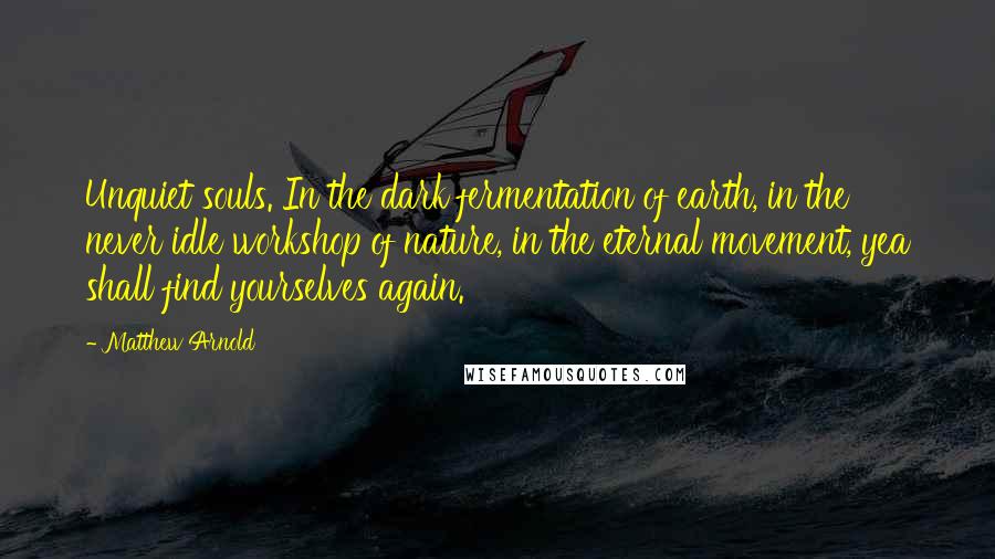 Matthew Arnold Quotes: Unquiet souls. In the dark fermentation of earth, in the never idle workshop of nature, in the eternal movement, yea shall find yourselves again.