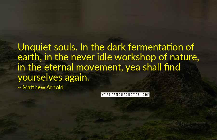 Matthew Arnold Quotes: Unquiet souls. In the dark fermentation of earth, in the never idle workshop of nature, in the eternal movement, yea shall find yourselves again.