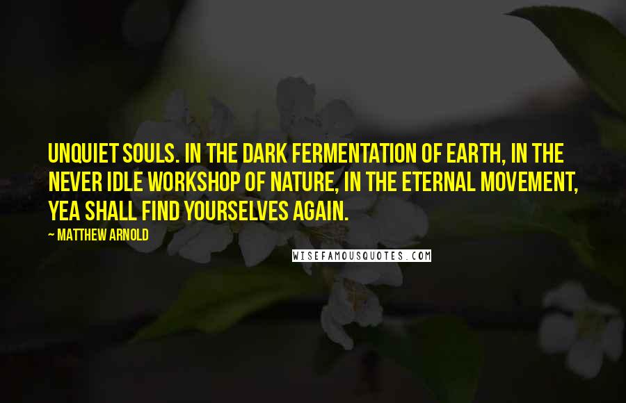 Matthew Arnold Quotes: Unquiet souls. In the dark fermentation of earth, in the never idle workshop of nature, in the eternal movement, yea shall find yourselves again.