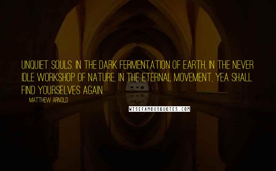 Matthew Arnold Quotes: Unquiet souls. In the dark fermentation of earth, in the never idle workshop of nature, in the eternal movement, yea shall find yourselves again.
