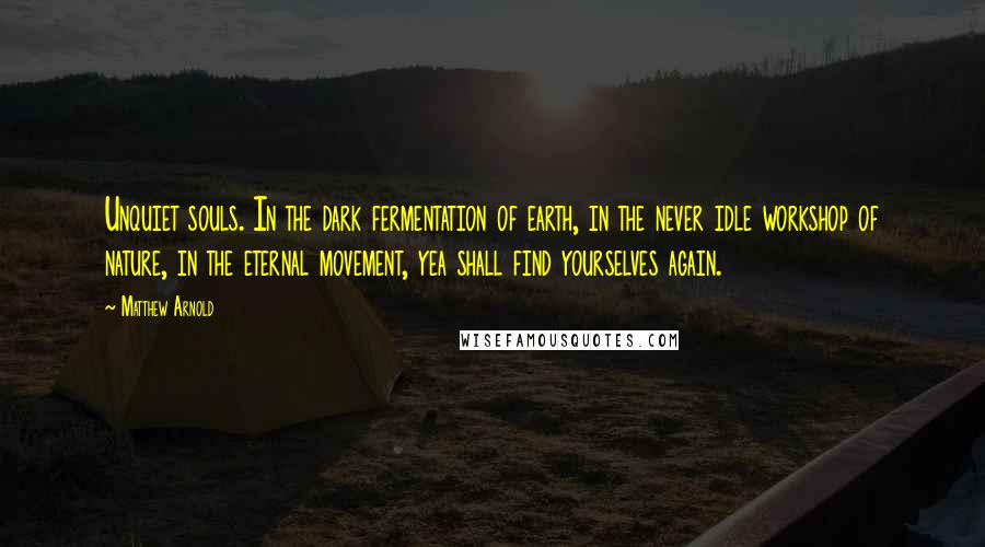 Matthew Arnold Quotes: Unquiet souls. In the dark fermentation of earth, in the never idle workshop of nature, in the eternal movement, yea shall find yourselves again.