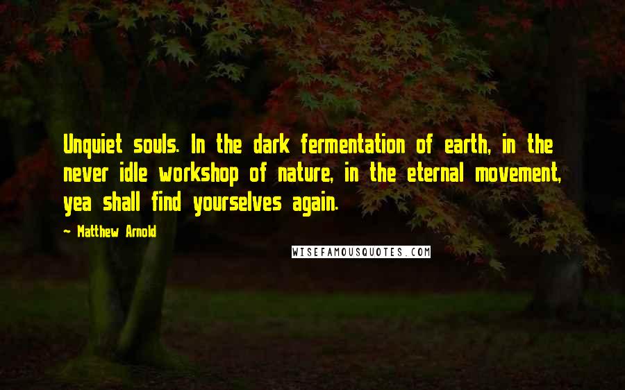 Matthew Arnold Quotes: Unquiet souls. In the dark fermentation of earth, in the never idle workshop of nature, in the eternal movement, yea shall find yourselves again.