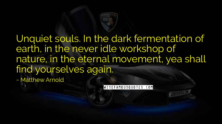 Matthew Arnold Quotes: Unquiet souls. In the dark fermentation of earth, in the never idle workshop of nature, in the eternal movement, yea shall find yourselves again.