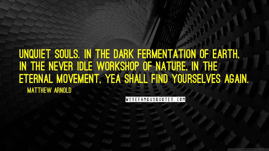 Matthew Arnold Quotes: Unquiet souls. In the dark fermentation of earth, in the never idle workshop of nature, in the eternal movement, yea shall find yourselves again.