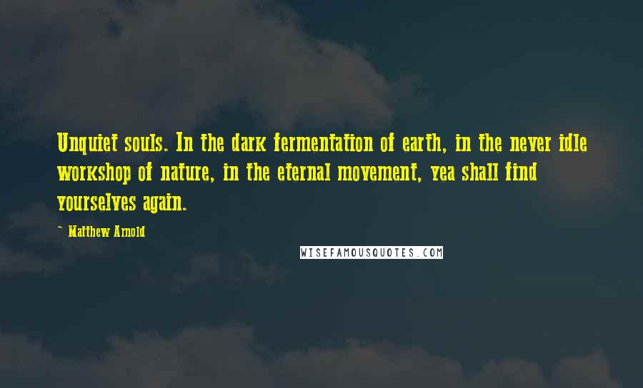 Matthew Arnold Quotes: Unquiet souls. In the dark fermentation of earth, in the never idle workshop of nature, in the eternal movement, yea shall find yourselves again.