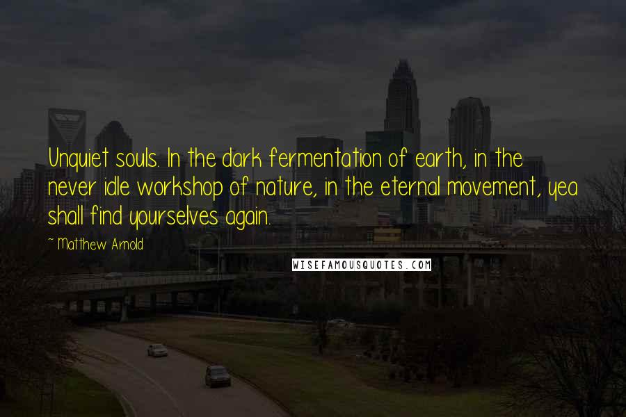 Matthew Arnold Quotes: Unquiet souls. In the dark fermentation of earth, in the never idle workshop of nature, in the eternal movement, yea shall find yourselves again.