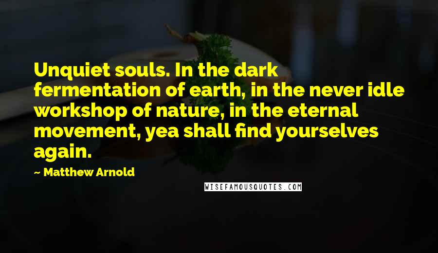 Matthew Arnold Quotes: Unquiet souls. In the dark fermentation of earth, in the never idle workshop of nature, in the eternal movement, yea shall find yourselves again.