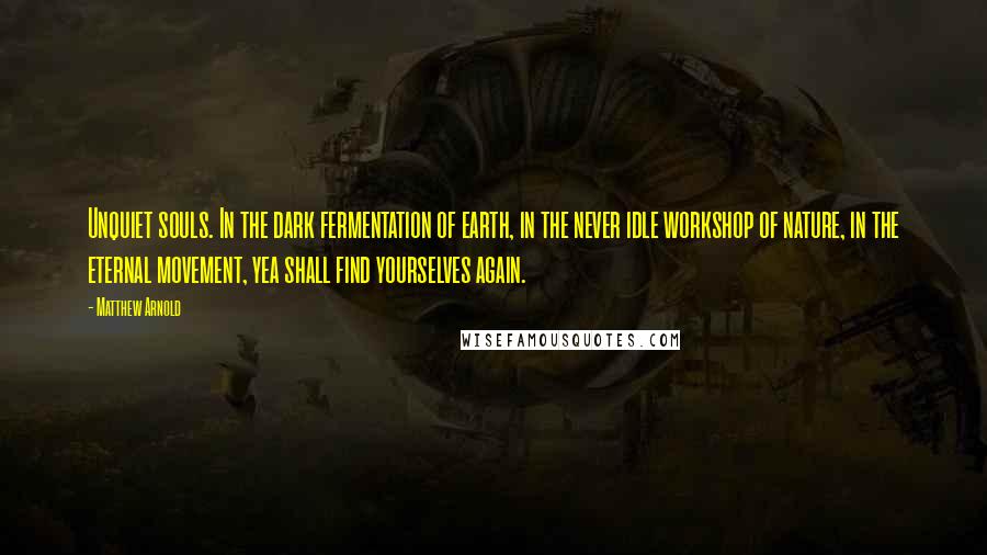 Matthew Arnold Quotes: Unquiet souls. In the dark fermentation of earth, in the never idle workshop of nature, in the eternal movement, yea shall find yourselves again.