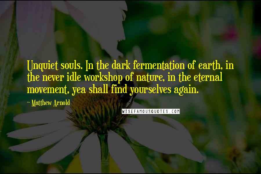 Matthew Arnold Quotes: Unquiet souls. In the dark fermentation of earth, in the never idle workshop of nature, in the eternal movement, yea shall find yourselves again.