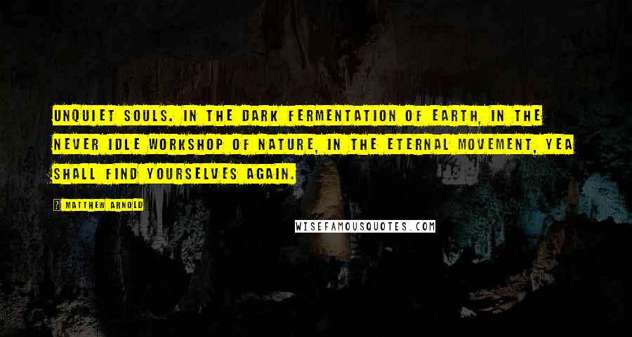 Matthew Arnold Quotes: Unquiet souls. In the dark fermentation of earth, in the never idle workshop of nature, in the eternal movement, yea shall find yourselves again.