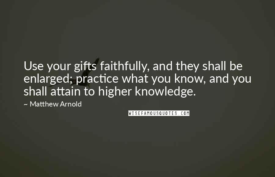 Matthew Arnold Quotes: Use your gifts faithfully, and they shall be enlarged; practice what you know, and you shall attain to higher knowledge.