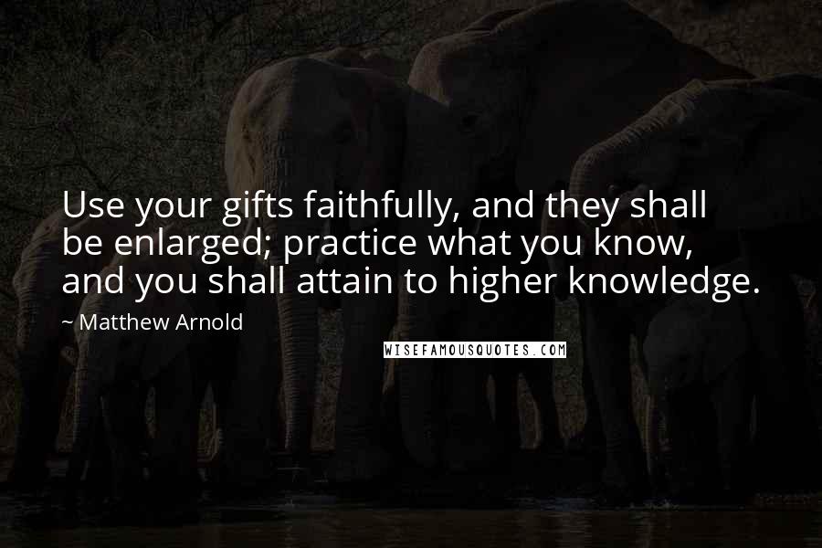Matthew Arnold Quotes: Use your gifts faithfully, and they shall be enlarged; practice what you know, and you shall attain to higher knowledge.