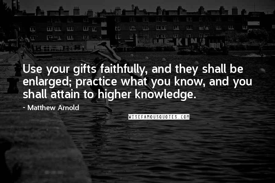 Matthew Arnold Quotes: Use your gifts faithfully, and they shall be enlarged; practice what you know, and you shall attain to higher knowledge.