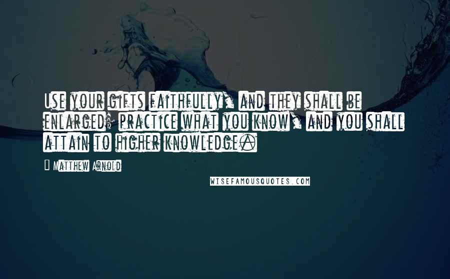 Matthew Arnold Quotes: Use your gifts faithfully, and they shall be enlarged; practice what you know, and you shall attain to higher knowledge.