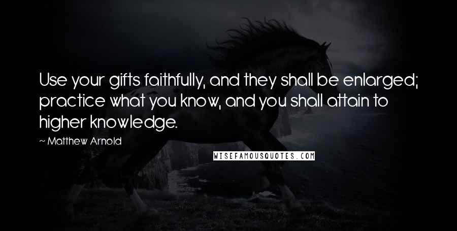 Matthew Arnold Quotes: Use your gifts faithfully, and they shall be enlarged; practice what you know, and you shall attain to higher knowledge.