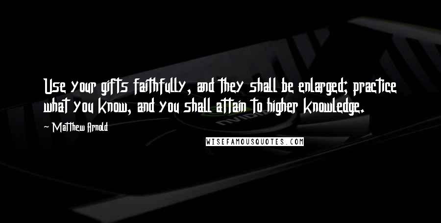 Matthew Arnold Quotes: Use your gifts faithfully, and they shall be enlarged; practice what you know, and you shall attain to higher knowledge.