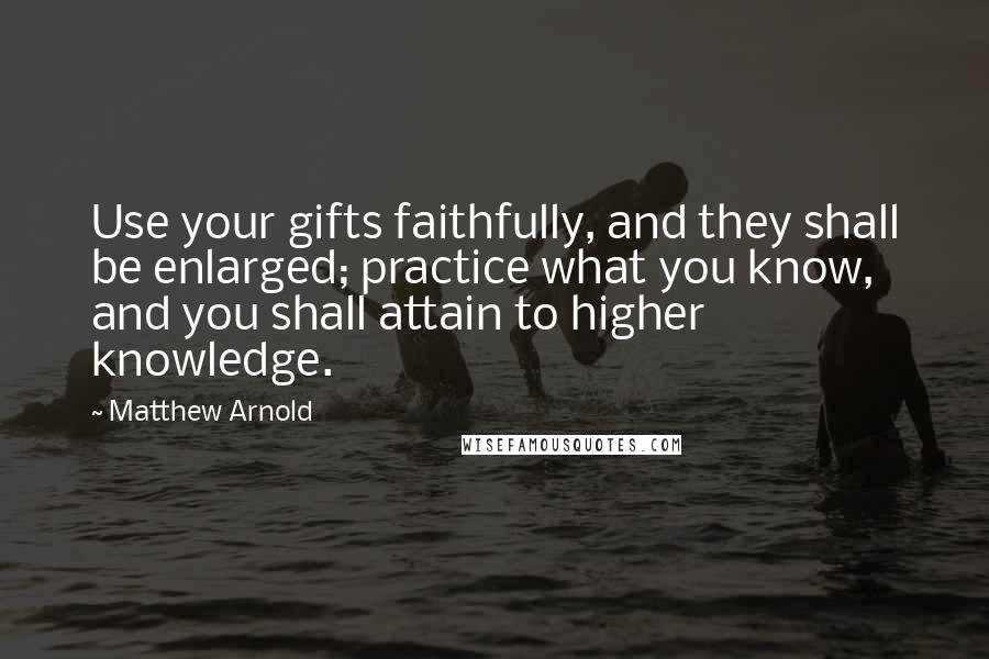 Matthew Arnold Quotes: Use your gifts faithfully, and they shall be enlarged; practice what you know, and you shall attain to higher knowledge.