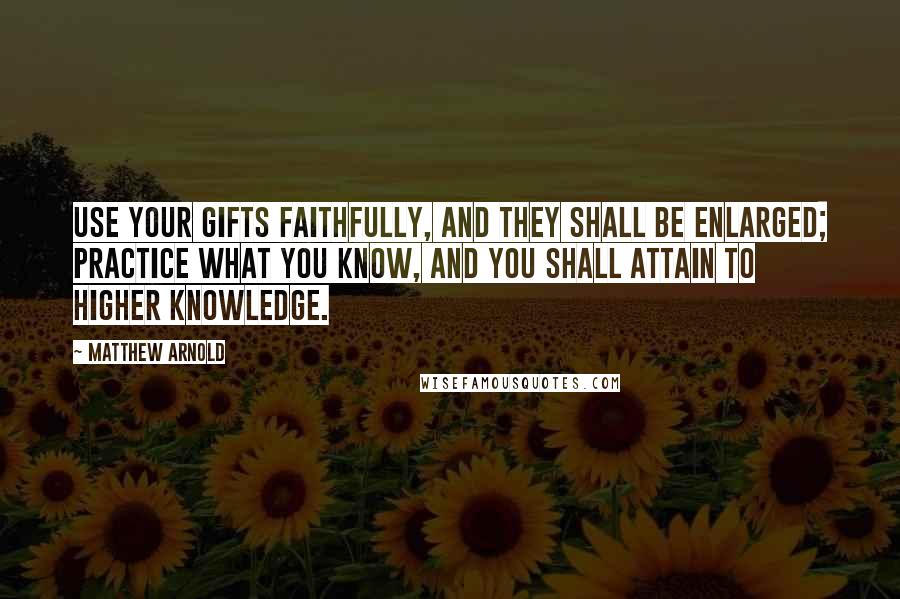 Matthew Arnold Quotes: Use your gifts faithfully, and they shall be enlarged; practice what you know, and you shall attain to higher knowledge.