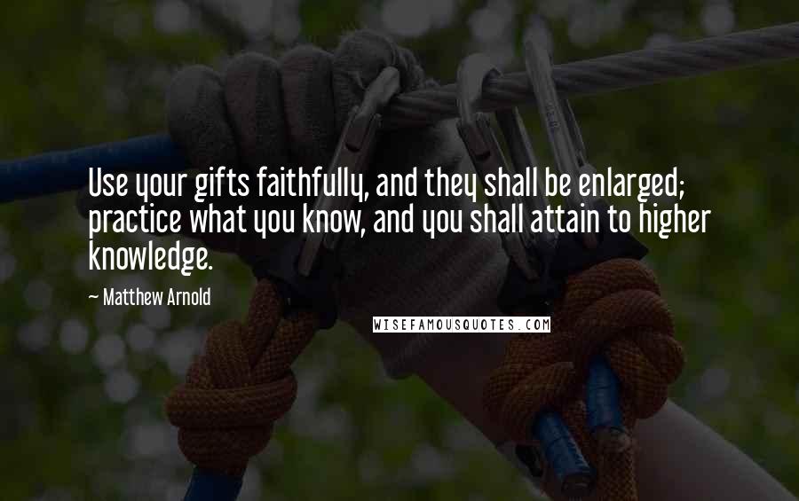 Matthew Arnold Quotes: Use your gifts faithfully, and they shall be enlarged; practice what you know, and you shall attain to higher knowledge.